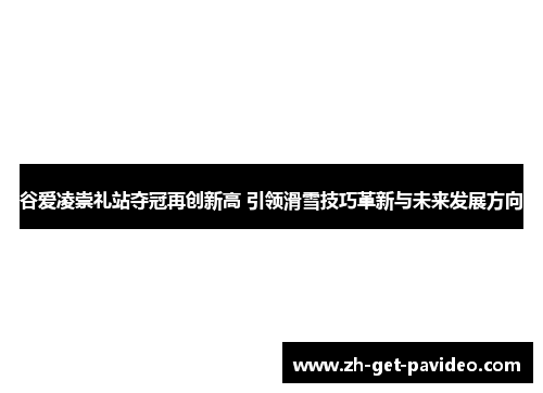 谷爱凌崇礼站夺冠再创新高 引领滑雪技巧革新与未来发展方向