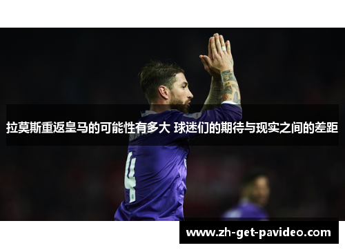 拉莫斯重返皇马的可能性有多大 球迷们的期待与现实之间的差距